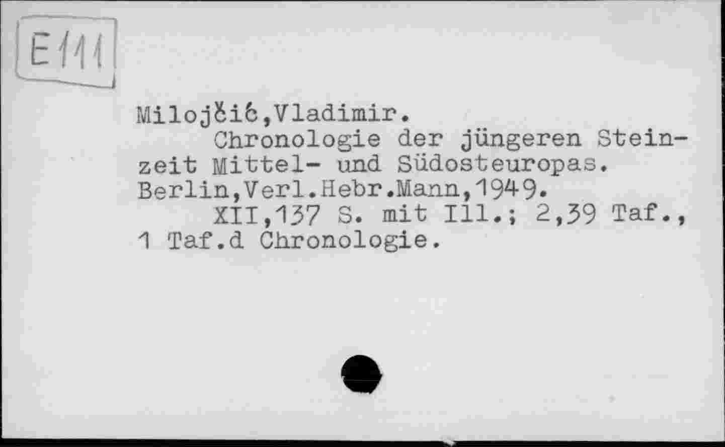 ﻿Milojбіб,Vladimir.
Chronologie der jüngeren Stein zeit Mittel- und Südosteuropas. Berlin,Verl.Hebr.Mann,1949»
XII,137 S. mit Ill.; 2,39 Taf.
1 Taf.d Chronologie.